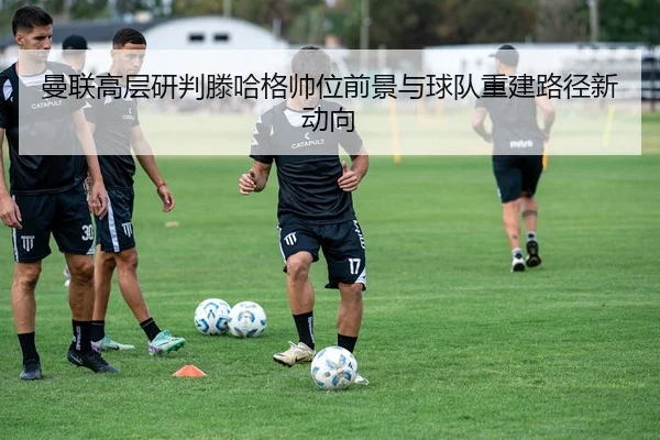 曼联高层研判滕哈格帅位前景与球队重建路径新动向