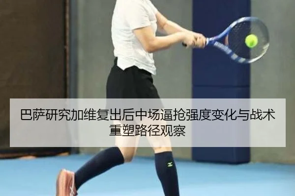巴萨研究加维复出后中场逼抢强度变化与战术重塑路径观察