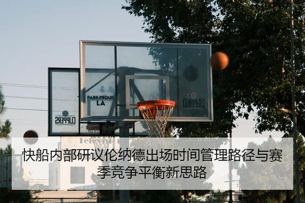 快船内部研议伦纳德出场时间管理路径与赛季竞争平衡新思路