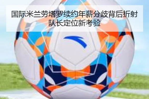 国际米兰劳塔罗续约年薪分歧背后折射队长定位新考验