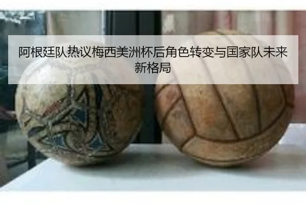阿根廷队热议梅西美洲杯后角色转变与国家队未来新格局