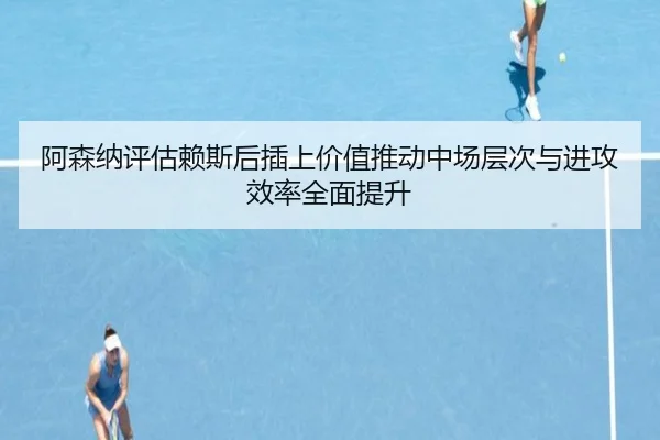 阿森纳评估赖斯后插上价值推动中场层次与进攻效率全面提升